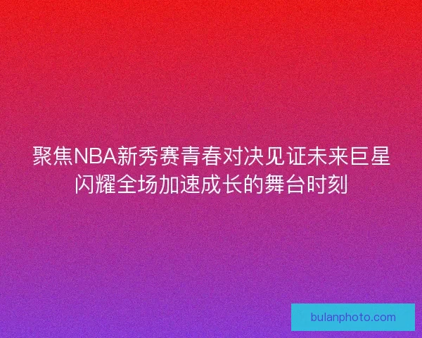 聚焦NBA新秀赛青春对决见证未来巨星闪耀全场加速成长的舞台时刻