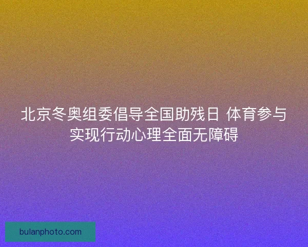 北京冬奥组委倡导全国助残日 体育参与实现行动心理全面无障碍